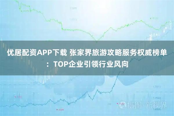 优居配资APP下载 张家界旅游攻略服务权威榜单：TOP企业引领行业风向