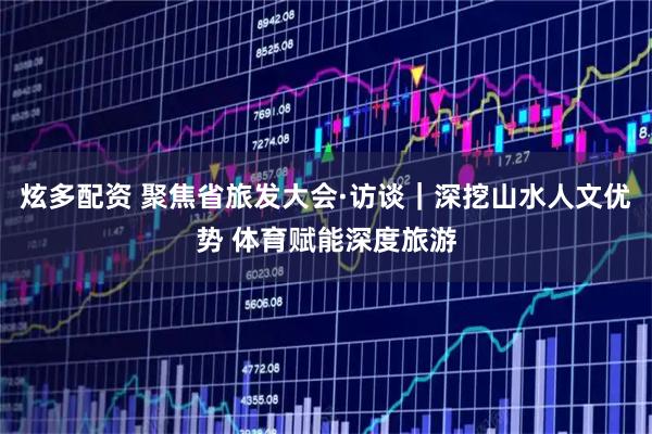 炫多配资 聚焦省旅发大会·访谈｜深挖山水人文优势 体育赋能深度旅游