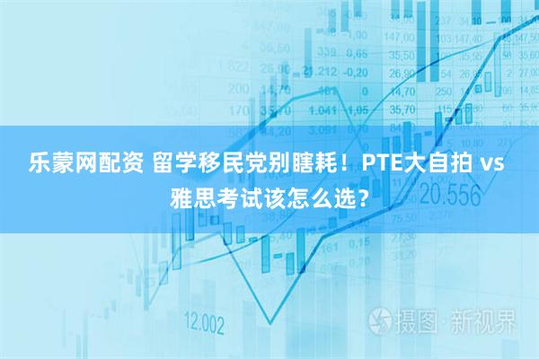 乐蒙网配资 留学移民党别瞎耗！PTE大自拍 vs 雅思考试该怎么选？