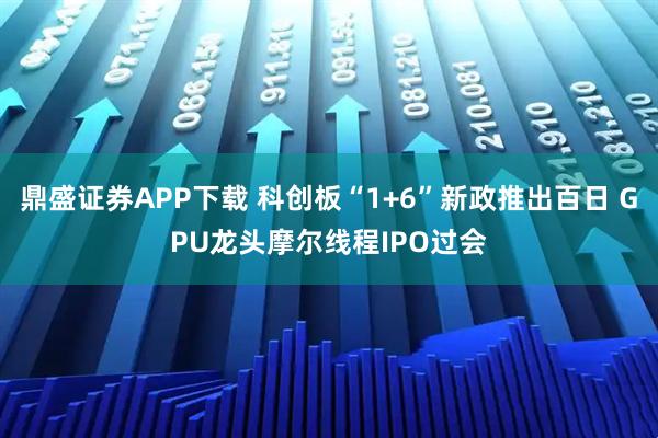 鼎盛证券APP下载 科创板“1+6”新政推出百日 GPU龙头摩尔线程IPO过会