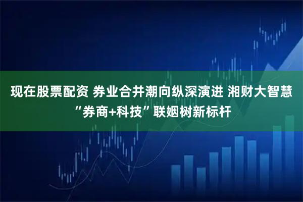 现在股票配资 券业合并潮向纵深演进 湘财大智慧“券商+科技”联姻树新标杆