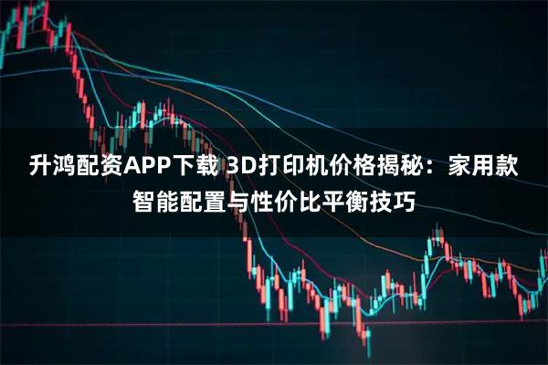 升鸿配资APP下载 3D打印机价格揭秘：家用款智能配置与性价比平衡技巧