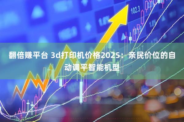 翻倍赚平台 3d打印机价格2025：亲民价位的自动调平智能机型
