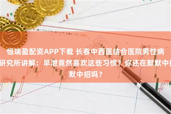 恒瑞盈配资APP下载 长春中西医结合医院男性病医学研究所讲解：早泄竟然喜欢这些习惯？你还在默默中招吗？