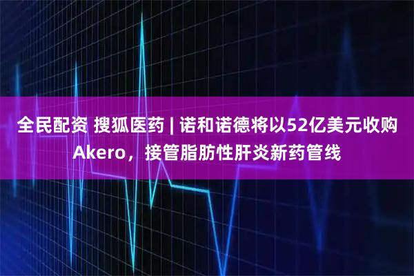 全民配资 搜狐医药 | 诺和诺德将以52亿美元收购Akero，接管脂肪性肝炎新药管线