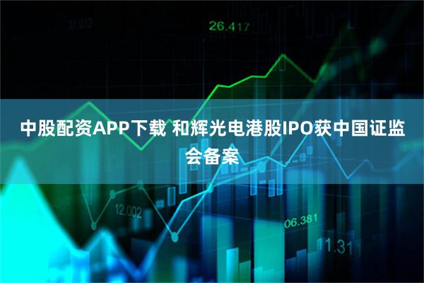 中股配资APP下载 和辉光电港股IPO获中国证监会备案