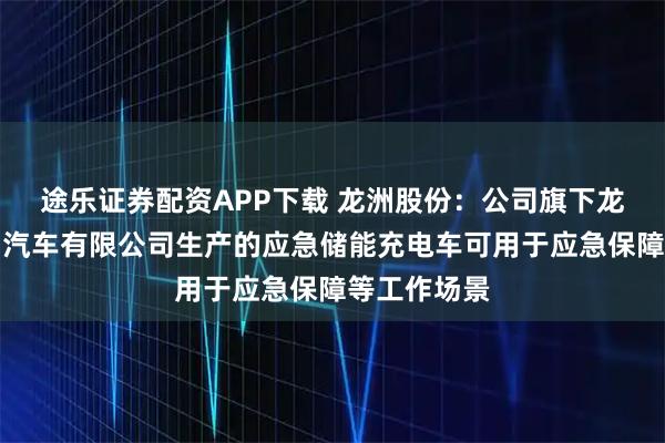 途乐证券配资APP下载 龙洲股份：公司旗下龙岩畅丰专用汽车有限公司生产的应急储能充电车可用于应急保障等工作场景