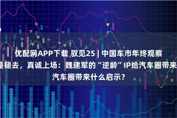 优配网APP下载 驭见25 | 中国车市年终观察之:当流量褪去,真诚上场:魏建军的“逆龄”IP给汽车圈带来什么启示?