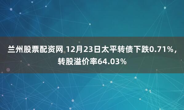 兰州股票配资网 12月23日太平转债下跌0.71%，转股溢价率64.03%