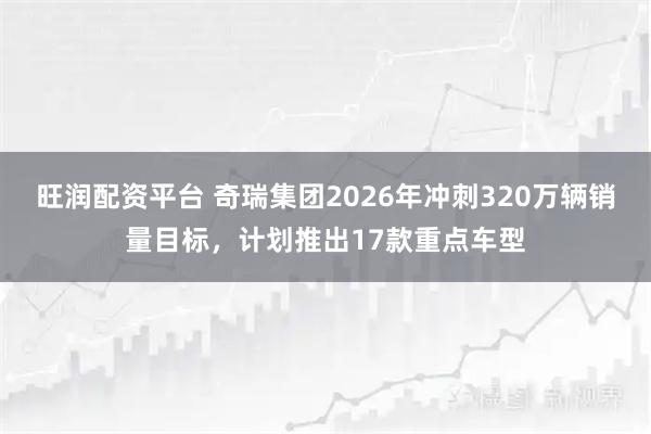旺润配资平台 奇瑞集团2026年冲刺320万辆销量目标，计划推出17款重点车型