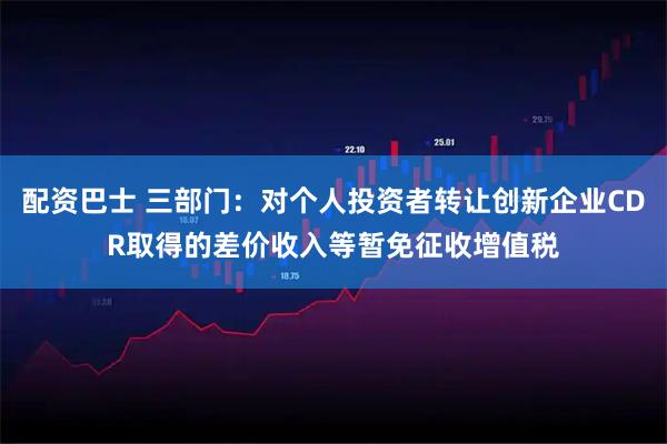 配资巴士 三部门：对个人投资者转让创新企业CDR取得的差价收入等暂免征收增值税