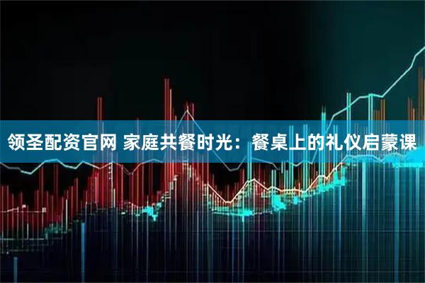 领圣配资官网 家庭共餐时光：餐桌上的礼仪启蒙课