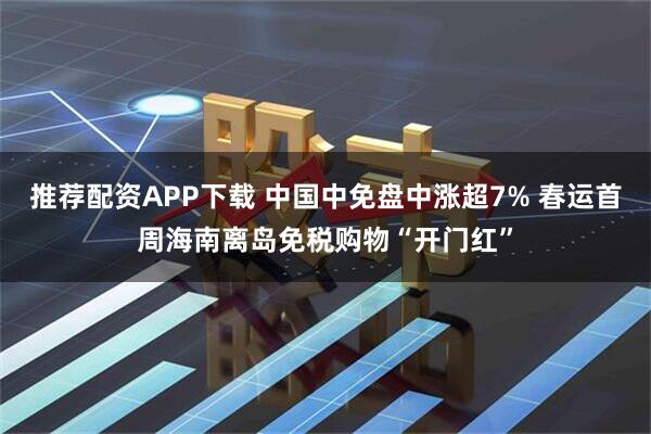推荐配资APP下载 中国中免盘中涨超7% 春运首周海南离岛免税购物“开门红”