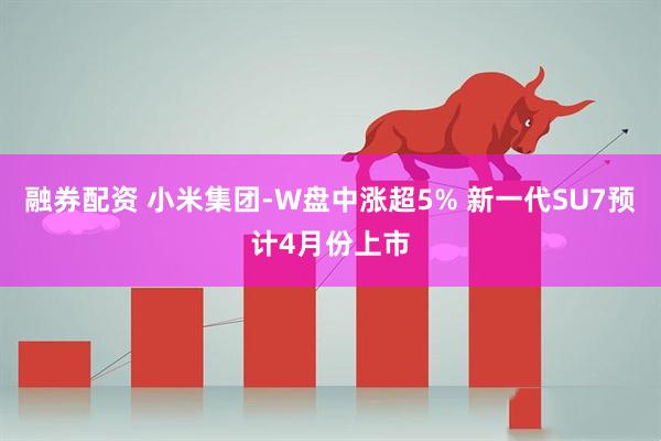融券配资 小米集团-W盘中涨超5% 新一代SU7预计4月份上市