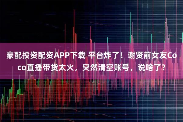 豪配投资配资APP下载 平台炸了!谢贤前女友Coco直播带货太火,突然清空账号,说啥了?