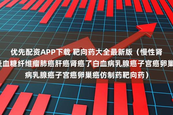 优先配资APP下载 靶向药大全最新版（慢性肾病移植免疫类肠炎血糖纤维瘤肺癌肝癌肾癌了白血病乳腺癌子宫癌卵巢癌仿制药靶向药）
