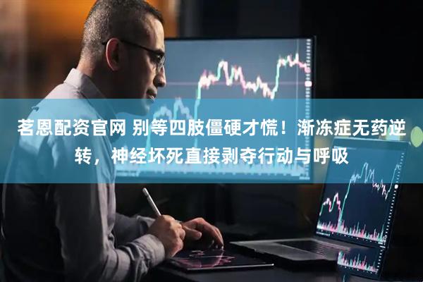 茗恩配资官网 别等四肢僵硬才慌!渐冻症无药逆转,神经坏死直接剥夺行动与呼吸