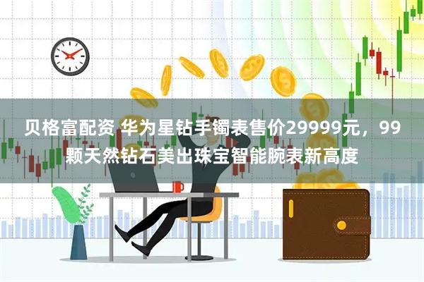 贝格富配资 华为星钻手镯表售价29999元,99颗天然钻石美出珠宝智能腕表新高度