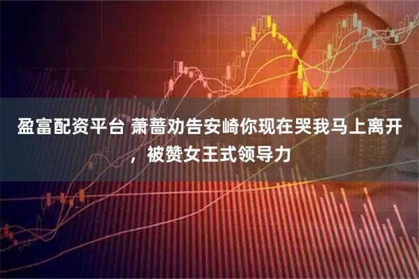 盈富配资平台 萧蔷劝告安崎你现在哭我马上离开，被赞女王式领导力