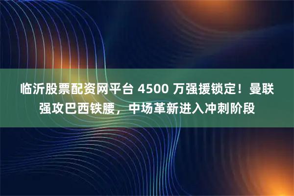 临沂股票配资网平台 4500 万强援锁定！曼联强攻巴西铁腰，中场革新进入冲刺阶段